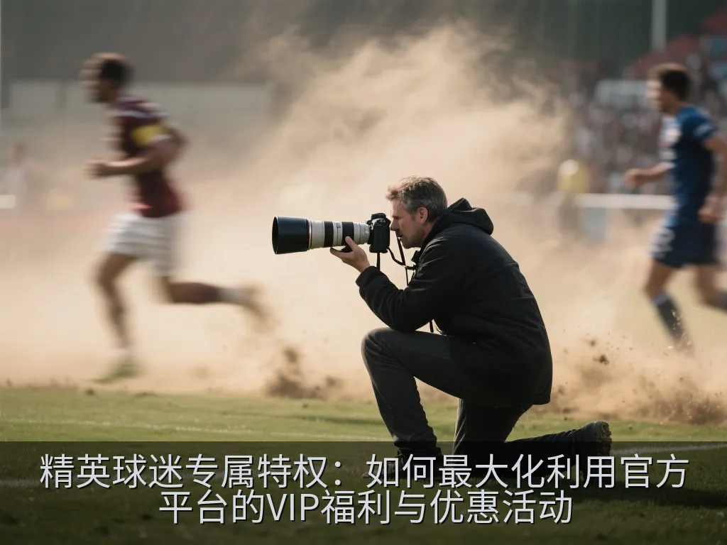 精英球迷专属特权：如何最大化利用官方平台的VIP福利与优惠活动